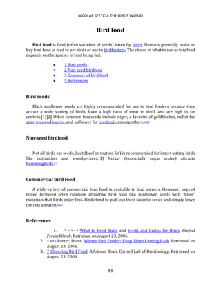 NICOLAE SFETCU: THE BIRDS WORLD
83
Bird food
Bird food is food (often varieties of seeds) eaten by birds. Humans generally make or
buy bird food to feed to pet birds or use in birdfeeders. The choice of what to use as birdfood
depends on the species of bird being fed.
• 1 Bird seeds
• 2 Non-seed birdfood
• 3 Commercial bird food
• 5 References
Bird seeds
Black sunflower seeds are highly recommended for use in bird feeders because they
attract a wide variety of birds, have a high ratio of meat to shell, and are high in fat
content.[1][2] Other common birdseeds include niger, a favorite of goldfinches, millet for
sparrows and juncos, and safflower for cardinals, among others.[1][2]
Non-seed birdfood
Not all birds eat seeds. Suet (beef or mutton fat) is recommended for insect-eating birds
like nuthatches and woodpeckers.[1] Nectar (essentially sugar water) attracts
hummingbirds.[1]
Commercial bird food
A wide variety of commercial bird food is available to bird owners. However, bags of
mixed birdseed often combine attractive bird food like sunflower seeds with "filler"
materials that birds enjoy less. Birds tend to pick out their favorite seeds and simply leave
the rest uneaten.[2][3]
References
1. ^ a b c d What to Feed Birds and Seeds and Grains for Birds. Project
FeederWatch. Retrieved on August 23, 2006
2. ^ a b c Porter, Diane. Winter Bird Feeder: Keep Them Coming Back. Retrieved on
August 23, 2006.
3. ^ Choosing Bird Food. All About Birds. Cornell Lab of Ornithology. Retrieved on
August 23, 2006.
 