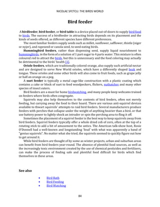 NICOLAE SFETCU: THE BIRDS WORLD
84
Bird feeder
A birdfeeder, bird feeder, or bird table is a device placed out-of-doors to supply bird food
to birds. The success of a birdfeeder in attracting birds depends on its placement and the
kinds of seeds offered, as different species have different preferences.
The most familiar feeders supply seeds such as millet, sunflower, safflower, thistle (niger
or nyjer), and rapeseed or canola seed, to seed-eating birds.
Hummingbird feeders, rather than dispensing seed, supply liquid nourishment to
hummingbirds, in the form of a solution of 1 part sugar to 4 parts water. This mixture is often
coloured red to attract the birds, but this is unnecessary and the food coloring may actually
be detrimental to the birds' health [1].
Oriole feeders, which are traditionally colored orange, also supply such artificial nectar
and are designed to serve New World orioles, which have a differently shaped beak and
tongue. These orioles and some other birds will also come to fruit foods, such as grape jelly
or half an orange on a peg.
A suet feeder is typically a metal cage-like construction with a plastic coating which
contains a cake or block of suet to feed woodpeckers, flickers, nuthatches and many other
species of insect eaters.
Bird feeders are a must for home birdwatching, and many people keep webcams trained
on feeders where birds often congregate.
Squirrels may also help themselves to the contents of bird feeders, often not merely
feeding, but carrying away the food to their hoard. There are various anti-squirrel devices
available to thwart squirrels' attempts to raid bird feeders. Several manufacturers produce
feeders with perches that collapse under the weight of anything heavier than a bird, or that
use battery power to lightly shock an intruder or spin the perching area to fling it off.
Sometimes the placement of a squirrel feeder is the best way to keep squirrels away from
bird feeders. Squirrel feeders typically offer a whole dried cob of corn, often at the top of a
rotating stick to add a bit of amusement to the antics. The American talk-show host, Rosie
O'Donnell had a well-known and longstanding 'feud' with what was apparently a band of
"genius squirrels". No matter what she tried, the squirrels seemed to quickly figure out how
to get around it.
While bird feeders are thought of by some as winter projects, urban and suburban areas
can benefit from bird feeders year-round. The absence of plentiful food sources, as well as
the increasingly toxic environment created by the use of chemical pesticides and fertilizers,
can make the process of finding safe and plentiful food difficult for birds which find
themselves in these areas.
See also
• Bird Bath
• Bird Feeding
• Bird Watching
 