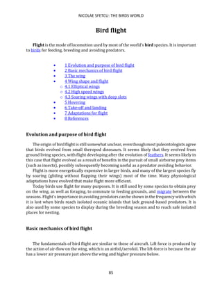 NICOLAE SFETCU: THE BIRDS WORLD
85
Bird flight
Flight is the mode of locomotion used by most of the world’s bird species. It is important
to birds for feeding, breeding and avoiding predators.
• 1 Evolution and purpose of bird flight
• 2 Basic mechanics of bird flight
• 3 The wing
• 4 Wing shape and flight
o 4.1 Elliptical wings
o 4.2 High speed wings
o 4.3 Soaring wings with deep slots
• 5 Hovering
• 6 Take-off and landing
• 7 Adaptations for flight
• 8 References
Evolution and purpose of bird flight
The origin of bird flight is still somewhat unclear, even though most paleontologists agree
that birds evolved from small theropod dinosaurs. It seems likely that they evolved from
ground living species, with flight developing after the evolution of feathers. It seems likely in
this case that flight evolved as a result of benefits in the pursuit of small airborne prey items
(such as insects), possibly subsequently becoming useful as a predator avoiding behavior.
Flight is more energetically expensive in larger birds, and many of the largest species fly
by soaring (gliding without flapping their wings) most of the time. Many physiological
adaptations have evolved that make flight more efficient.
Today birds use flight for many purposes. It is still used by some species to obtain prey
on the wing, as well as foraging, to commute to feeding grounds, and migrate between the
seasons. Flight's importance in avoiding predators can be shown in the frequency with which
it is lost when birds reach isolated oceanic islands that lack ground-based predators. It is
also used by some species to display during the breeding season and to reach safe isolated
places for nesting.
Basic mechanics of bird flight
The fundamentals of bird flight are similar to those of aircraft. Lift force is produced by
the action of air-flow on the wing, which is an airfoil/aerofoil. The lift-force is because the air
has a lower air pressure just above the wing and higher pressure below.
 