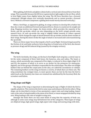 NICOLAE SFETCU: THE BIRDS WORLD
86
When gliding, both birds and gliders obtain both a vertical and a forward force from their
wings. This is possible because the lift force is generated at right angles to the air-flow, which
in level flight comes from slightly below the wing. The lift force therefore has a forward
component. (Weight always acts vertically downwards and so cannot provide a forward
force. Without a forward component a gliding bird would merely descend vertically.)
When a bird flaps, as opposed to gliding, its wings continue to develop lift as before but
they also create an additional forward and upward force, thrust, to counteract its weight and
drag. Flapping involves two stages, the down-stroke, which provides the majority of the
thrust, and the up-stroke, which can also (depending on the bird’s wings) provide some
upward force. At each up-stroke the wing is slightly folded inwards to reduce upward
resistance. Birds change the angle of attack between the up-strokes and the down-strokes of
their wings. During the down-stroke the angle of attack is increased and is decreased during
the up-stroke.
There are three major forces that impede a bird's aerial flight: frictional drag (caused by
the friction of air and body surfaces), form drag (due to frontal area of the bird, also known
as pressure drag) and lift-induced drag (caused by the wingtip vortices).
The wing
The bird's forelimbs, the wings, are the key to bird flight. Each wing has a central vane to
hit the wind, composed of three limb bones, the humerus, ulna and radius. The hand, or
manus, which ancestrally was composed of five digits, is reduced to three digits (digit II, III
and IV), the purpose of which is to serve as an anchor for the primaries (or metacarpo-
digitals), one of two groups of feathers responsible for the airfoil shape. The other set of flight
feathers that are behind the carpal joint on the ulna, are called the secondaries or cubitals.
The remaining feathers on the wing are known a coverts, of which there are three sets. The
wing sometimes has vestigial claws, in most species these are lost by the time the bird is
adult (such as the Hoatzin), but claws are retained into adulthood by the Secretary Bird, the
screamers and finfoot.
Wing shape and flight
The shape of the wing is important in determining the type of flight of which the bird is
capable, planform. This restricts the bird in some ways and enhances the bird in others. Wing
shape can be described in terms of two parameters, aspect ratio and wing loading. Aspect
ratio is the ratio of wing breadth to the mean of its Chord, or mean wingspan divided by wing
area. Wing loading is the ratio of weight to wing area.
Amongst the birds there are four main kinds of wing that the majority of birds use,
although in some cases wings may fall between two of the categories. These types of wings
are elliptical wings, high speed wings, high aspect ratio wings and soaring wings with slots.
 