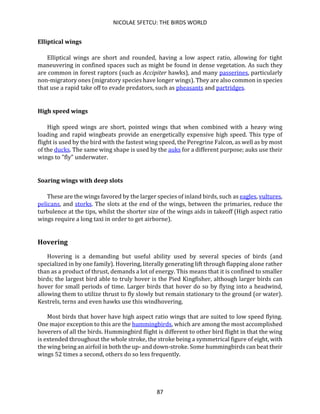 NICOLAE SFETCU: THE BIRDS WORLD
87
Elliptical wings
Elliptical wings are short and rounded, having a low aspect ratio, allowing for tight
maneuvering in confined spaces such as might be found in dense vegetation. As such they
are common in forest raptors (such as Accipiter hawks), and many passerines, particularly
non-migratory ones (migratory species have longer wings). They are also common in species
that use a rapid take off to evade predators, such as pheasants and partridges.
High speed wings
High speed wings are short, pointed wings that when combined with a heavy wing
loading and rapid wingbeats provide an energetically expensive high speed. This type of
flight is used by the bird with the fastest wing speed, the Peregrine Falcon, as well as by most
of the ducks. The same wing shape is used by the auks for a different purpose; auks use their
wings to "fly" underwater.
Soaring wings with deep slots
These are the wings favored by the larger species of inland birds, such as eagles, vultures,
pelicans, and storks. The slots at the end of the wings, between the primaries, reduce the
turbulence at the tips, whilst the shorter size of the wings aids in takeoff (High aspect ratio
wings require a long taxi in order to get airborne).
Hovering
Hovering is a demanding but useful ability used by several species of birds (and
specialized in by one family). Hovering, literally generating lift through flapping alone rather
than as a product of thrust, demands a lot of energy. This means that it is confined to smaller
birds; the largest bird able to truly hover is the Pied Kingfisher, although larger birds can
hover for small periods of time. Larger birds that hover do so by flying into a headwind,
allowing them to utilize thrust to fly slowly but remain stationary to the ground (or water).
Kestrels, terns and even hawks use this windhovering.
Most birds that hover have high aspect ratio wings that are suited to low speed flying.
One major exception to this are the hummingbirds, which are among the most accomplished
hoverers of all the birds. Hummingbird flight is different to other bird flight in that the wing
is extended throughout the whole stroke, the stroke being a symmetrical figure of eight, with
the wing being an airfoil in both the up- and down-stroke. Some hummingbirds can beat their
wings 52 times a second, others do so less frequently.
 