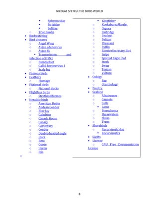 NICOLAE SFETCU: THE BIRDS WORLD
8
▪ Spheniscidae
▪ Strigidae
▪ Sulidae
o True hawks
• Birdwatching
• Bird diseases
o Angel Wing
o Avian adenovirus
o Avian flu
▪ Transmission and
infection of H5N1
o Bumblefoot
o Gallid herpesvirus 1
o Scaly leg
• Famous birds
• Feathers
o Plumage
• Fictional birds
o Fictional ducks
• Flightless birds
o Struthioniformes
• Heraldic birds
o American Robin
o Andean Condor
o Blue Jay
o Caladrius
o Canada Goose
o Canary
o Cassowary
o Condor
o Double-headed eagle
o Duck
o Emu
o Goose
o Heron
o Ibis
o
▪ Kingfisher
o KookaburraMartlet
o Osprey
o Partridge
o Peafowl
o Pelican
o Pheasant
o Puffin
o RoosterSecretary Bird
o Snipe
o Spotted Eagle Owl
o Stork
o Swan
o Toucan
o Vulture
• Oology
o Egg
o Ornithology
• Poultry
• Seabird
o Albatrosses
o Gannets
o Gulls
▪ Larus
o Pterodroma
o Shearwaters
o Skuas
o Terns
• Shorebirds
o Recurvirostridae
▪ Recurvirostra
• Swifts
• License
o GNU Free Documentation
License
 