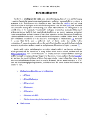 NICOLAE SFETCU: THE BIRDS WORLD
91
Bird intelligence
The level of intelligence in birds, as a scientific inquiry, has not been as thoroughly
researched as similar questions regarding primates and other mammals. However, there is
a general belief that they are more intelligent, as a class, than the reptiles, and that many
species are just as intelligent as mammals of comparable size. Because birds lack forelimbs
with which to modify their surroundings, it is often difficult to test for intelligence as we
would define it for mammals. Traditionally, biological science has maintained that most
actions performed by birds that may indicate intelligence are merely ingrained instinctual
behaviours and that birds are unable to learn. One argument against the supposed intelligent
capabilities of bird species is that birds have a relatively small cerebral cortex, which is the
part of the brain considered to be the main area of intelligence in other animals [1]. However,
it seems that birds use a different part of their brain, the medio-rostral
neostriatum/hyperstriatum ventrale, as the seat of their intelligence, and the brain-to body
size ratio of psitticines and corvines is actually comparable to that of higher primates. [2]
Studies with captive birds have given us insight into which birds are the most intelligent.
While parrots have the distinction of being able to mimic human speech, studies with the
African Grey Parrot have shown that some are able to associate words with their meanings
and form simple sentences. Along with parrots, the crows, ravens, and jays (family Corvidae)
are perhaps the most intelligent of birds. Not surprisingly, research has shown that these
species tend to have the largest hyperstriata. Dr. Harvey J. Karten, a neuroscientist at UCSD
who has studied the physiology of birds, discovered that the lower part of avian brains are
similar to ours.
• 1 Indications of intelligence in bird species
o 1.1 Vision
o 1.2 Social behaviour
o 1.3 Use of tools
o 1.4 Language
o 1.5 Migration
o 1.6 Conceptual skills
o 1.7 Other interesting behaviors showing higher intelligence
• 2 References
 