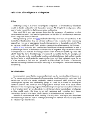 NICOLAE SFETCU: THE BIRDS WORLD
92
Indications of intelligence in bird species
Vision
Birds rely heavily on their eyes for flying and navigation. The brains of many birds must
be able to handle tasks differently from other animals. All flying birds must possess a fine
level of motor control for in-flight maneuvering and landing.
Most small birds are prey animals. Detecting the movement of predators in their
environment is critical. Their eyes are positioned on the sides of their heads to make this
easier. They have monocular vision.
Other predatory species like owls are built differently. Their eyes are positioned in the
front of their heads so that they can calculate and maneuver a successful strike on a moving
target. Owls eyes are so large proportionally, they cannot move them independently. They
are stationary inside the skull. That's why they can rotate their heads nearly 360 degrees.
A bird of prey searching for a small rodent from high above the ground must be able to
process a huge amount of complex visual information. It helps that they can see in a different
color spectrum than humans. According to a video series distributed by PBS.org called "The
Life Of Birds" by David Attenborough, new research shows that hawks, for example, can
easily see the urine in the grass found around mouse habitats because it glows fluorescently
for them. Seeing in a different color spectrum also helps individual birds determine the sex
of other members of their species. Light reflects differently off the feathers of males and
females. Perceiving this from a distance is obviously an advantage for a bird who is defending
his territory.
Social behaviour
Some scientists argue that the more social animals are, the more intelligent they seem to
be. The human race itself is an example of evidence that would support this conjecture. Both
parrots and corvids have shown tendencies towards organized social behaviour. Many
corvid species separate into small family groups or "clans" for activities like nesting and
territorial defense. The birds will then congregate in massive flocks made up of several
different species for migratory purposes. When the migration period is over, they will return
to their original family groups. Scientists report that such behaviours indicate intelligence,
as they would require the birds to not only recognize and remember their former
companions, but also to interpret subtle changes in temperament and appearance.
Some birds use teamwork while hunting. Predatory birds hunting in pairs have been
observed using a "bait and switch" technique, whereby one bird will distract the prey while
the other swoops in for the kill.
 
