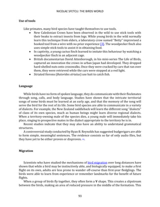 NICOLAE SFETCU: THE BIRDS WORLD
93
Use of tools
Like primates, many bird species have taught themselves to use tools.
• New Caledonian Crows have been observed in the wild to use stick tools with
their beaks to extract insects from logs. While young birds in the wild normally
learn this technique from elders, a laboratory crow named "Betty" improvised a
hooked tool from a wire with no prior experience [3]. The woodpecker finch also
uses simple stick tools to assist it in obtaining food.
• In captivity, a young cactus finch learned to imitate this behaviour by watching a
woodpecker finch in an adjacent cage.
• British documentarian David Attenborough, in his mini-series The Life of Birds,
captured an innovation the crows in urban Japan had developed. They dropped
hard-shelled nuts onto crosswalks. Once they were cracked by cars that ran over
them, they were retrieved while the cars were stopped at a red light.
• Striated Herons (Butorides striatus) use bait to catch fish.
Language
While birds have no form of spoken language, they do communicate with their flockmates
through song, calls, and body language. Studies have shown that the intricate territorial
songs of some birds must be learned at an early age, and that the memory of the song will
serve the bird for the rest of its life. Some bird species are able to communicate in a variety
of dialects. For example, the New Zealand saddleback will learn the different song "dialects"
of clans of its own species, much as human beings might learn diverse regional dialects.
When a territory-owning male of the species dies, a young male will immediately take his
place, singing to prospective mates in the dialect appropriate to the territory he is in.
Recent studies indicate that they may also have an ability to understand grammatical
structures.
A controversial study conducted by Ryan B. Reynolds has suggested budgerigars are able
to form simple, meaningful sentences. The evidence consists so far of only audio files, but
they have yet to be either proven or disproven. [1].
Migration
Scientists who have studied the mechanisms of bird migration over long distances have
shown that while a bird may be instinctively able, and biologically equipped, to make a first
flight on its own, adults are less prone to wander off-course than first-year fledglings. The
birds were able to learn from experience or remember landmarks for the benefit of future
flights.
When a group of birds fly together, they often form a V shape. This creates a slipstream
between the birds, making an area of reduced pressure in the middle of the formation. This
 