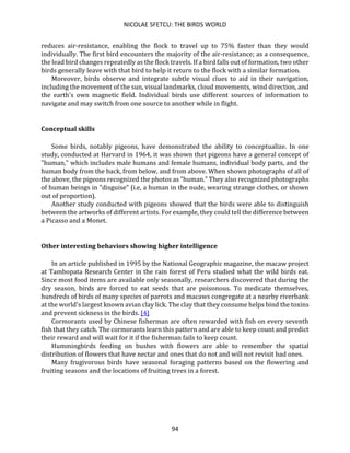 NICOLAE SFETCU: THE BIRDS WORLD
94
reduces air-resistance, enabling the flock to travel up to 75% faster than they would
individually. The first bird encounters the majority of the air-resistance; as a consequence,
the lead bird changes repeatedly as the flock travels. If a bird falls out of formation, two other
birds generally leave with that bird to help it return to the flock with a similar formation.
Moreover, birds observe and integrate subtle visual clues to aid in their navigation,
including the movement of the sun, visual landmarks, cloud movements, wind direction, and
the earth's own magnetic field. Individual birds use different sources of information to
navigate and may switch from one source to another while in flight.
Conceptual skills
Some birds, notably pigeons, have demonstrated the ability to conceptualize. In one
study, conducted at Harvard in 1964, it was shown that pigeons have a general concept of
"human," which includes male humans and female humans, individual body parts, and the
human body from the back, from below, and from above. When shown photographs of all of
the above, the pigeons recognized the photos as "human." They also recognized photographs
of human beings in "disguise" (i.e, a human in the nude, wearing strange clothes, or shown
out of proportion).
Another study conducted with pigeons showed that the birds were able to distinguish
between the artworks of different artists. For example, they could tell the difference between
a Picasso and a Monet.
Other interesting behaviors showing higher intelligence
In an article published in 1995 by the National Geographic magazine, the macaw project
at Tambopata Research Center in the rain forest of Peru studied what the wild birds eat.
Since most food items are available only seasonally, researchers discovered that during the
dry season, birds are forced to eat seeds that are poisonous. To medicate themselves,
hundreds of birds of many species of parrots and macaws congregate at a nearby riverbank
at the world's largest known avian clay lick. The clay that they consume helps bind the toxins
and prevent sickness in the birds. [4]
Cormorants used by Chinese fisherman are often rewarded with fish on every seventh
fish that they catch. The cormorants learn this pattern and are able to keep count and predict
their reward and will wait for it if the fisherman fails to keep count.
Hummingbirds feeding on bushes with flowers are able to remember the spatial
distribution of flowers that have nectar and ones that do not and will not revisit bad ones.
Many frugivorous birds have seasonal foraging patterns based on the flowering and
fruiting seasons and the locations of fruiting trees in a forest.
 