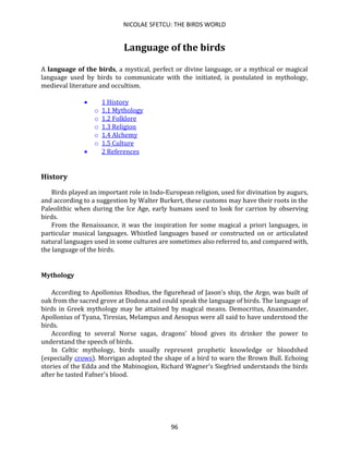 NICOLAE SFETCU: THE BIRDS WORLD
96
Language of the birds
A language of the birds, a mystical, perfect or divine language, or a mythical or magical
language used by birds to communicate with the initiated, is postulated in mythology,
medieval literature and occultism.
• 1 History
o 1.1 Mythology
o 1.2 Folklore
o 1.3 Religion
o 1.4 Alchemy
o 1.5 Culture
• 2 References
History
Birds played an important role in Indo-European religion, used for divination by augurs,
and according to a suggestion by Walter Burkert, these customs may have their roots in the
Paleolithic when during the Ice Age, early humans used to look for carrion by observing
birds.
From the Renaissance, it was the inspiration for some magical a priori languages, in
particular musical languages. Whistled languages based or constructed on or articulated
natural languages used in some cultures are sometimes also referred to, and compared with,
the language of the birds.
Mythology
According to Apollonius Rhodius, the figurehead of Jason's ship, the Argo, was built of
oak from the sacred grove at Dodona and could speak the language of birds. The language of
birds in Greek mythology may be attained by magical means. Democritus, Anaximander,
Apollonius of Tyana, Tiresias, Melampus and Aesopus were all said to have understood the
birds.
According to several Norse sagas, dragons' blood gives its drinker the power to
understand the speech of birds.
In Celtic mythology, birds usually represent prophetic knowledge or bloodshed
(especially crows). Morrigan adopted the shape of a bird to warn the Brown Bull. Echoing
stories of the Edda and the Mabinogion, Richard Wagner's Siegfried understands the birds
after he tasted Fafner's blood.
 