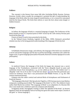 NICOLAE SFETCU: THE BIRDS WORLD
97
Folklore
The concept is also known from many folk tales (including Welsh, Russian, German,
Estonian, Greek), where usually the protagonist is granted the gift of understanding the
language of the birds either by some magical transformation, or as a reward for some good
deed by the king of birds. The birds then inform or warn the hero about some danger or
hidden treasure.
Religion
In Sufism, the language of birds is a mystical language of angels. The Conference of the
Birds (mantiq at-tair) is a mystical poem of 4647 verses by the 12th century Persian poet
Farid ud-Din Attar [1].
Francis of Assisi is said to have preached to the birds.
In the Talmud (Louis Ginzberg, Legends of the Bible, 1909), Solomon's proverbial
wisdom was due to his being granted understanding of the language of birds by God.
Alchemy
In Kabbalah, Renaissance magic, and alchemy, the language of the birds was considered
a secret and perfect language and the key to perfect knowledge, sometimes also called the
langue verte, or green language (Jean Julien Fulcanelli, Heinrich Cornelius Agrippa de occulta
philosophia).
Culture
In medieval France, the language of the birds (la langue des oiseaux) was a secret
language of the Troubadours, connected with the Tarot, allegedly based on puns and
symbolism drawn from homophony, e. g. an inn called au lion d'or "the Golden Lion" is
allegedly "code" for au lit on dort "in the bed one sleeps" [2] (note that this particular pun
cannot be medieval, since final t was pronounced until Middle French, c.f. e.g. the 14th
century loanword bonnet).
Compare also the rather comical and satirical Birds of Aristophanes and Parliament of
Fowls by Chaucer.
"The language of the birds" (Die Sprache der Vögel) is a 1991 German movie. Jean Sibelius
composed a wedding march titled "The language of the birds" in 1911. The children's book
author Rafe Martin has written "The Language of Birds" as an adaptation of a Russian folk
tale; it was made into a children's opera by composer John Kennedy.
In Egyptian Arabic, hieroglyphic writing is called "the alphabet of the birds". In Ancient
Egyptian itself, the hieroglyphic form of writing was given the name medu-netjer ("words of
the gods" or "divine language").
 
