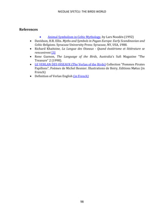 NICOLAE SFETCU: THE BIRDS WORLD
98
References
• Animal Symbolism in Celtic Mythology, by Lars Noodén (1992)
• Davidson, H.R. Ellis. Myths and Symbols in Pagan Europe: Early Scandinavian and
Celtic Religions. Syracuse University Press: Syracuse, NY, USA, 1988.
• Richard Khaitzine, La Langue des Oiseaux - Quand ésotérisme et littérature se
rencontrent [3]
• Rene Guenon, The Language of the Birds, Australia's Sufi Magazine "The
Treasure" 2 (1998).
• LE VERLAN DES OISEAUX (The Verlan of the Birds) Collection "Pommes Pirates
Papillons", Poèmes de Michel Besnier. Illustrations de Boiry, Editions Møtus (in
French)
• Definition of Verlan English (in French)
 