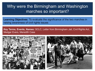Why were the Birmingham and Washington
marches so important?
Learning Objectives: To evaluate the significance of the two marches in
raising awareness of civil rights issues
Key Terms, Events, Names: SCLC, Letter from Birmingham Jail, Civil Rights Act,
Medgar Evers, Meredith Case
 