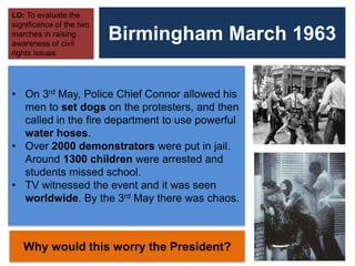 Birmingham March 1963
LO: To evaluate the
significance of the two
marches in raising
awareness of civil
rights issues
• On 3rd May, Police Chief Connor allowed his
men to set dogs on the protesters, and then
called in the fire department to use powerful
water hoses.
• Over 2000 demonstrators were put in jail.
Around 1300 children were arrested and
students missed school.
• TV witnessed the event and it was seen
worldwide. By the 3rd May there was chaos.
Why would this worry the President?
 