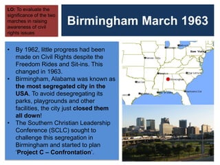 Birmingham March 1963
LO: To evaluate the
significance of the two
marches in raising
awareness of civil
rights issues
• By 1962, little progress had been
made on Civil Rights despite the
Freedom Rides and Sit-ins. This
changed in 1963.
• Birmingham, Alabama was known as
the most segregated city in the
USA. To avoid desegregating its
parks, playgrounds and other
facilities, the city just closed them
all down!
• The Southern Christian Leadership
Conference (SCLC) sought to
challenge this segregation in
Birmingham and started to plan
‘Project C – Confrontation’.
 