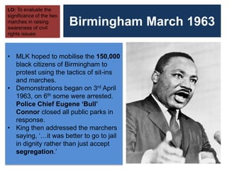 Birmingham March 1963
LO: To evaluate the
significance of the two
marches in raising
awareness of civil
rights issues
• MLK hoped to mobilise the 150,000
black citizens of Birmingham to
protest using the tactics of sit-ins
and marches.
• Demonstrations began on 3rd April
1963, on 6th some were arrested.
Police Chief Eugene ‘Bull’
Connor closed all public parks in
response.
• King then addressed the marchers
saying, ‘…it was better to go to jail
in dignity rather than just accept
segregation.’
 