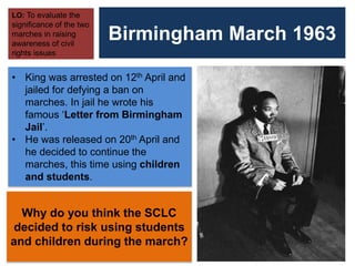 Birmingham March 1963
LO: To evaluate the
significance of the two
marches in raising
awareness of civil
rights issues
• King was arrested on 12th April and
jailed for defying a ban on
marches. In jail he wrote his
famous ‘Letter from Birmingham
Jail’.
• He was released on 20th April and
he decided to continue the
marches, this time using children
and students.
Why do you think the SCLC
decided to risk using students
and children during the march?
 