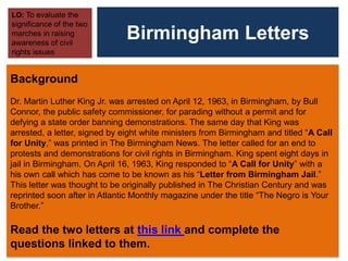 Birmingham Letters
LO: To evaluate the
significance of the two
marches in raising
awareness of civil
rights issues
Background
Dr. Martin Luther King Jr. was arrested on April 12, 1963, in Birmingham, by Bull
Connor, the public safety commissioner, for parading without a permit and for
defying a state order banning demonstrations. The same day that King was
arrested, a letter, signed by eight white ministers from Birmingham and titled “A Call
for Unity,” was printed in The Birmingham News. The letter called for an end to
protests and demonstrations for civil rights in Birmingham. King spent eight days in
jail in Birmingham. On April 16, 1963, King responded to “A Call for Unity” with a
his own call which has come to be known as his “Letter from Birmingham Jail.”
This letter was thought to be originally published in The Christian Century and was
reprinted soon after in Atlantic Monthly magazine under the title “The Negro is Your
Brother.”
Read the two letters at this link and complete the
questions linked to them.
 