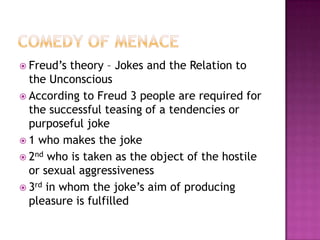 Comedy of menaceFreud’s theory – Jokes and the Relation to the UnconsciousAccording to Freud 3 people are required for the successful teasing of a tendencies or purposeful joke1 who makes the joke2nd who is taken as the object of the hostile or sexual aggressiveness3rd in whom the joke’s aim of producing pleasure is fulfilled