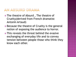 An Absurd DramaThe theatre of Absurd , The theatre of Cruelty(derived from French dramatist Antonin Artaud)Because the theatre of Cruelty is the general notion of exposing the audience to horror.This reveals the threat behind the evasive exchanging of everyday life and to convey tension between people those who think they know each other.