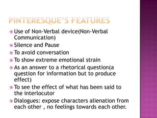 Pinteresque’s featuresUse of Non-Verbal device(Non-Verbal Communication)Silence and PauseTo avoid conversationTo show extreme emotional strainAs an answer to a rhetorical question(a question for information but to produce effect)To see the effect of what has been said to the interlocutorDialogues: expose characters alienation from each other , no feelings towards each other.