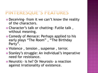 Pinteresque’s featuresDeceiving- from it we can’t know the reality of the characters.Character’s talk or chatting- Futile talk , without meaning.Comedy of Menace: Perhaps applied to his early plays “The Room” , “The Birthday Party”.Violence , tension , suspense , terror.Stanley’s struggle: An individual’s imperative need for resistance.Neurotic- is he? Or Neurosis- a reaction against irrationality of existence.
