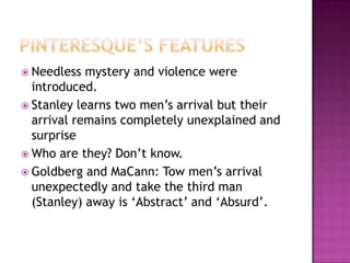 Pinteresque’s featuresNeedless mystery and violence were introduced.Stanley learns two men’s arrival but their arrival remains completely unexplained and surpriseWho are they? Don’t know.Goldberg and MaCann: Tow men’s arrival unexpectedly and take the third man (Stanley) away is ‘Abstract’ and ‘Absurd’.