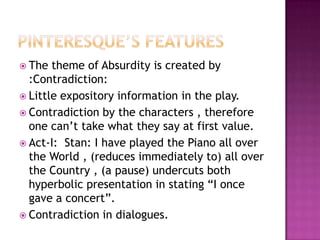 Pinteresque’s featuresThe theme of Absurdity is created by :Contradiction:Little expository information in the play.Contradiction by the characters , therefore one can’t take what they say at first value.Act-I:  Stan: I have played the Piano all over the World , (reduces immediately to) all over the Country , (a pause) undercuts both hyperbolic presentation in stating “I once gave a concert”.Contradiction in dialogues.