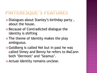 Pinteresque’s featuresDialogues about Stanley’s birthday party , about the house.Because of Contradicted dialogue the identity is shiftingThe theme of Identity makes the play ambiguous.Goldberg is called Nel but in past he was called Simey and Benny he refers to MaCann both ‘Dermont’ and ‘Seamus’.Actual identity remains unclear.