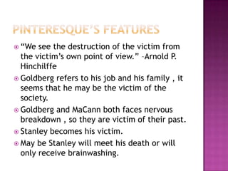 Pinteresque’s features“We see the destruction of the victim from the victim’s own point of view.” –Arnold P. HinchilffeGoldberg refers to his job and his family , it seems that he may be the victim of the society.Goldberg and MaCann both faces nervous breakdown , so they are victim of their past.Stanley becomes his victim.May be Stanley will meet his death or will only receive brainwashing.
