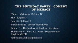 THE BIRTHDAY PARTY : COMEDY
OF MENACE
Name : Makwana Daksha D
M.A { English }
Sem : 3 , Roll no : 5
Enrollment no : 2069108420180034
Paper : 8 – The Modernist English Literature
Submitted to : Smt. S.B . Gardi Department of
English MKBU
makwanadaksha9@gmail.com
 