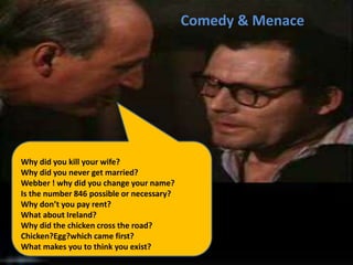 Why did you kill your wife?
Why did you never get married?
Webber ! why did you change your name?
Is the number 846 possible or necessary?
Why don’t you pay rent?
What about Ireland?
Why did the chicken cross the road?
Chicken?Egg?which came first?
What makes you to think you exist?
Comedy & Menace
 