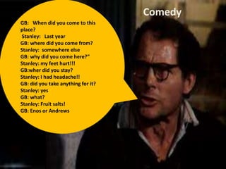 GB: When did you come to this
place?
Stanley: Last year
GB: where did you come from?
Stanley: somewhere else
GB: why did you come here?”
Stanley: my feet hurt!!!
GB:wher did you stay?
Stanley: I had headache!!
GB: did you take anything for it?
Stanley: yes
GB: what?
Stanley: Fruit salts!
GB: Enos or Andrews
Comedy
 