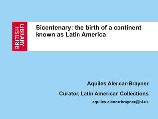 Bicentenary: the birth of a continent known as Latin America   Aquiles Alencar-Brayner Curator, Latin American Collections [email_address] 