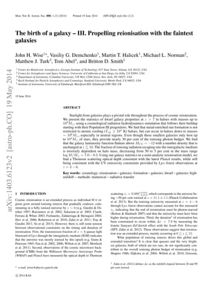 Mon. Not. R. Astron. Soc. 000, 1–21 (2014) Printed 19 June 2014 (MN LATEX style ﬁle v2.2)
The birth of a galaxy – III. Propelling reionisation with the faintest
galaxies
John H. Wise1
, Vasiliy G. Demchenko1
, Martin T. Halicek1
, Michael L. Norman2
,
Matthew J. Turk3
, Tom Abel4
, and Britton D. Smith5
1 Center for Relativistic Astrophysics, Georgia Institute of Technology, 837 State Street, Atlanta, GA 30332, USA
2 Center for Astrophysics and Space Sciences, University of California at San Diego, La Jolla, CA 92093, USA
3 Department of Astronomy, Columbia University, 538 West 120th Street, New York, NY 10027, USA
4 Kavli Institute for Particle Astrophysics and Cosmology, Stanford University, Menlo Park, CA 94025, USA
5 Institute of Astronomy, University of Edinburgh, Blackford Hill, Edinburgh EH9 3HJ, UK
19 June 2014
ABSTRACT
Starlight from galaxies plays a pivotal role throughout the process of cosmic reionisation.
We present the statistics of dwarf galaxy properties at z > 7 in haloes with masses up to
109
M , using a cosmological radiation hydrodynamics simulation that follows their buildup
starting with their Population III progenitors. We ﬁnd that metal-enriched star formation is not
restricted to atomic cooling (Tvir 104
K) haloes, but can occur in haloes down to masses
∼ 106
M , especially in neutral regions. Even though these smallest galaxies only host up
to 104
M of stars, they provide nearly 30 per cent of the ionising photon budget. We ﬁnd
that the galaxy luminosity function ﬂattens above MUV ∼ −12 with a number density that is
unchanged at z 10. The fraction of ionising radiation escaping into the intergalactic medium
is inversely dependent on halo mass, decreasing from 50 to 5 per cent in the mass range
log M/M = 7.0−8.5. Using our galaxy statistics in a semi-analytic reionisation model, we
ﬁnd a Thomson scattering optical depth consistent with the latest Planck results, while still
being consistent with the UV emissivity constraints provided by Lyα forest observations at
z = 4 − 6.
Key words: cosmology: reionisation – galaxies: formation – galaxies: dwarf – galaxies: high-
redshift – methods: numerical – radiative transfer
1 INTRODUCTION
Cosmic reionisation is an extended process as individual H II re-
gions grow around ionising sources that gradually coalesce, culu-
minating in a fully ionised universe by z ∼ 6 (e.g. Gnedin & Os-
triker 1997; Razoumov et al. 2002; Sokasian et al. 2003; Ciardi,
Ferrara & White 2003; Furlanetto, Zaldarriaga & Hernquist 2004;
Iliev et al. 2006; Robertson et al. 2010; Zahn et al. 2011; Trac &
Gnedin 2011; So et al. 2013). However, there is still some tension
between observational constraints on the timing and duration of
reionisation. First, the transmission fraction of z ∼ 6 quasar light
blueward of Lyα through the intergalactic medium (IGM) indicates
that the universe was mostly ionised by this epoch (e.g. Gunn &
Peterson 1965; Fan et al. 2002, 2006; Willott et al. 2007; Mortlock
et al. 2011). Second, observations of the cosmic microwave back-
ground (CMB) from the Wilkinson Microwave Anisotropy Probe
(WMAP) and Planck have measured the optical depth to Thomson
e-mail: jwise@physics.gatech.edu
scattering τe = 0.089+0.012
−0.014, which corresponds to the universe be-
ing ∼50 per cent ionised at z = 11.1 ± 1.1 (Planck Collaboration
et al. 2013). But the ionising emissivity measured at z = 4 − 6
through Lyα forest observations cannot account for this measured
τe, indicating that the end of reionisation must be photon-starved
(Bolton & Haehnelt 2007) and that the emissivity must have been
higher during reionisation. Third, the duration1
of reionisation has
been constrained to occur within ∆z < 7.9 by measuring the
kinetic Sunyaev-Zel’dovich effect with the South Pole Telescope
(SPT; Zahn et al. 2012). These observations suggest that reionisa-
tion was an extended process, mainly occurring at 6 z 15.
What population of ionising sources drives this global and
extended transition? It is clear that quasars and the very bright-
est galaxies, both of which are too rare, do not signiﬁcantly con-
tribute to the overall ionising photon budget of reionisation (e.g.
Shapiro 1986; Dijkstra et al. 2004; Willott et al. 2010; Grissom,
1 Zahn et al. (2012) deﬁnes ∆z as the redshift elapsed between 20 and 99
per cent ionised.
c 2014 RAS
arXiv:1403.6123v2[astro-ph.CO]19May2014
 
