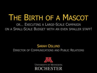 THE BIRTH OF A MASCOT
      OR… EXECUTING A LARGE-SCALE CAMPAIGN
ON A SMALL-SCALE BUDGET WITH AN EVEN SMALLER STAFF!




                       SARAH OSLUND
    DIRECTOR   OF   COMMUNICATIONS   AND   PUBLIC RELATIONS
 