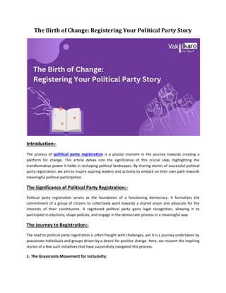 The Birth of Change: Registering Your Political Party Story
Introduction:-
The process of political party registration is a pivotal moment in the journey towards creating a
platform for change. This article delves into the significance of this crucial step, highlighting the
transformative power it holds in reshaping political landscapes. By sharing stories of successful political
party registration, we aim to inspire aspiring leaders and activists to embark on their own path towards
meaningful political participation.
The Significance of Political Party Registration:-
Political party registration serves as the foundation of a functioning democracy. It formalizes the
commitment of a group of citizens to collectively work towards a shared vision and advocate for the
interests of their constituents. A registered political party gains legal recognition, allowing it to
participate in elections, shape policies, and engage in the democratic process in a meaningful way.
The Journey to Registration:-
The road to political party registration is often fraught with challenges, yet it is a journey undertaken by
passionate individuals and groups driven by a desire for positive change. Here, we recount the inspiring
stories of a few such initiatives that have successfully navigated this process.
1. The Grassroots Movement for Inclusivity:
 
