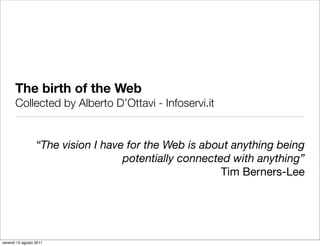 The birth of the Web
       Collected by Alberto D’Ottavi - Infoservi.it


                  “The vision I have for the Web is about anything being
                                    potentially connected with anything”
                                                        Tim Berners-Lee




venerdì 12 agosto 2011
 