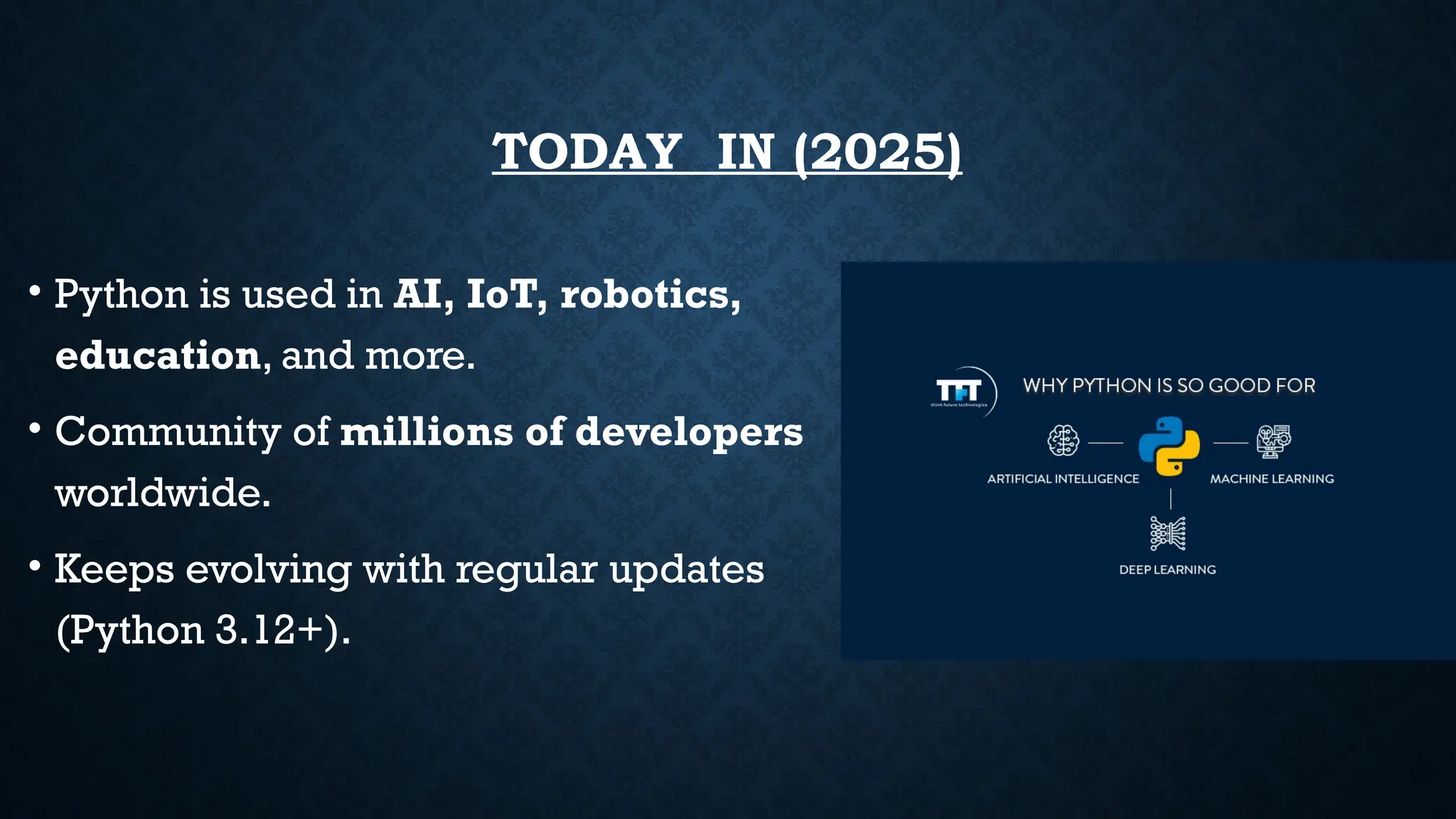 TODAY IN (2025)
• Python is used in AI, IoT, robotics,
education, and more.
• Community of millions of developers
worldwide.
• Keeps evolving with regular updates
(Python 3.12+).
 