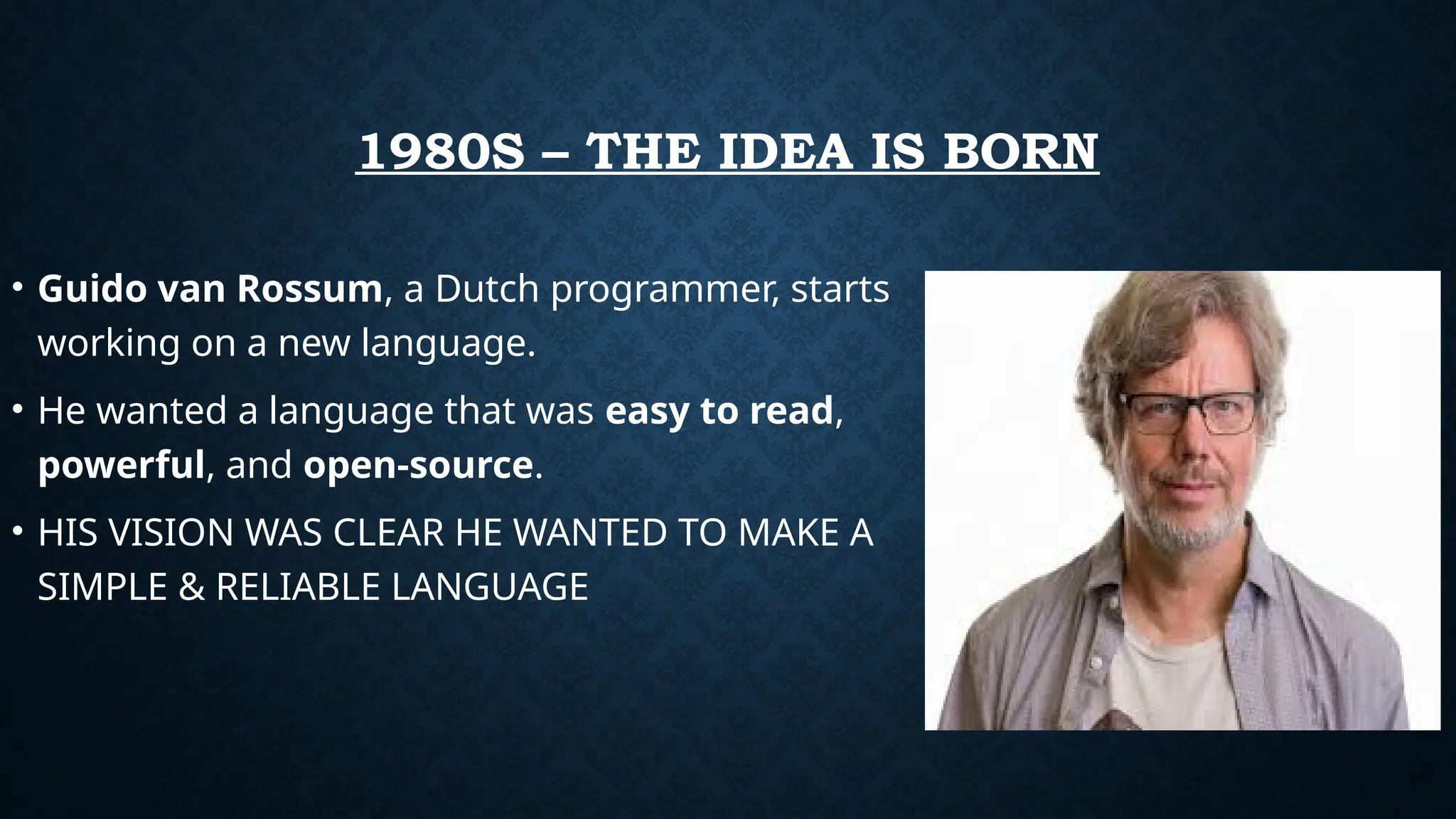 1980S – THE IDEA IS BORN
• Guido van Rossum, a Dutch programmer, starts
working on a new language.
• He wanted a language that was easy to read,
powerful, and open-source.
• HIS VISION WAS CLEAR HE WANTED TO MAKE A
SIMPLE & RELIABLE LANGUAGE
 