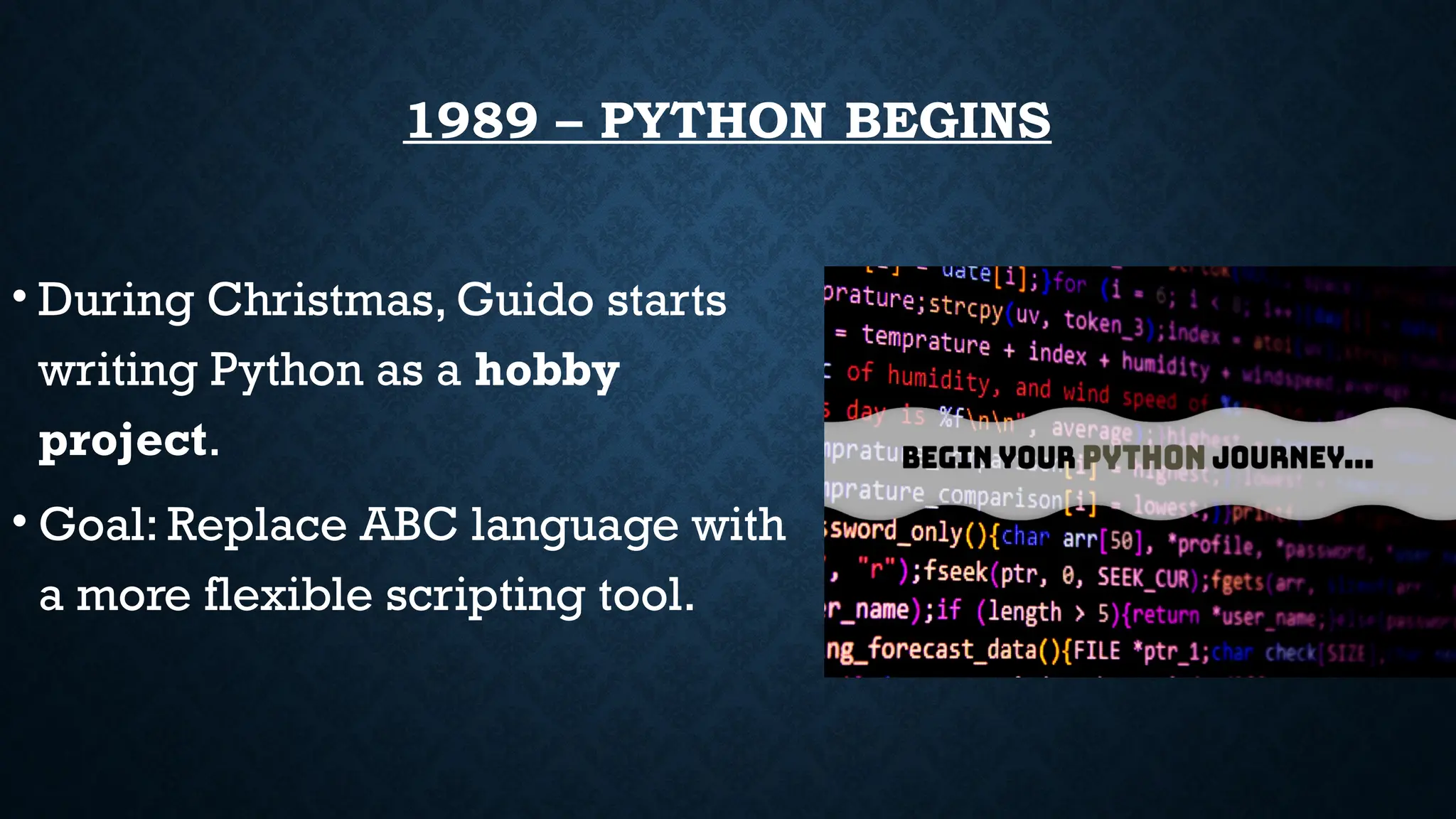 1989 – PYTHON BEGINS
• During Christmas, Guido starts
writing Python as a hobby
project.
• Goal: Replace ABC language with
a more flexible scripting tool.
 