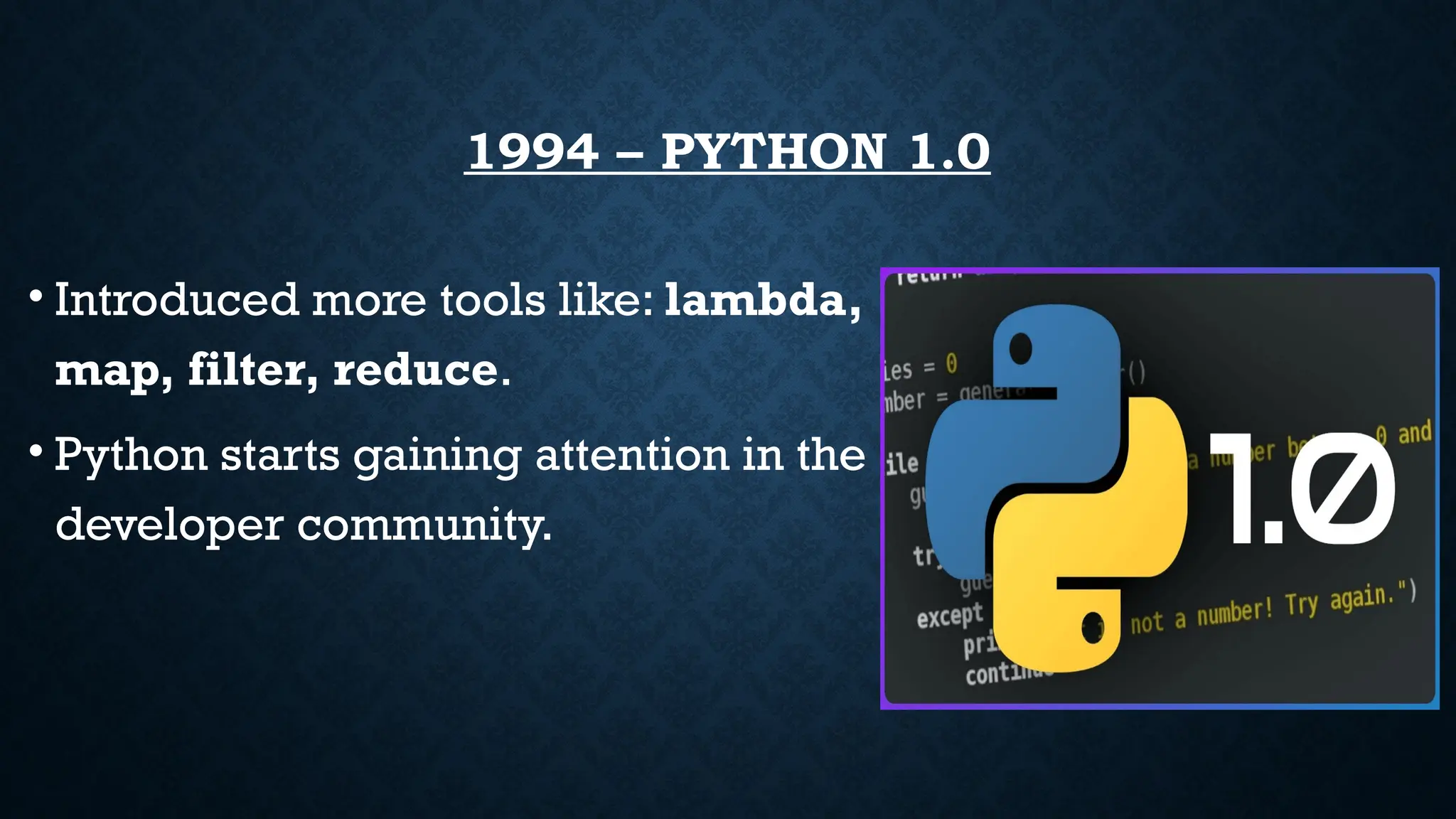 1994 – PYTHON 1.0
• Introduced more tools like: lambda,
map, filter, reduce.
• Python starts gaining attention in the
developer community.
 