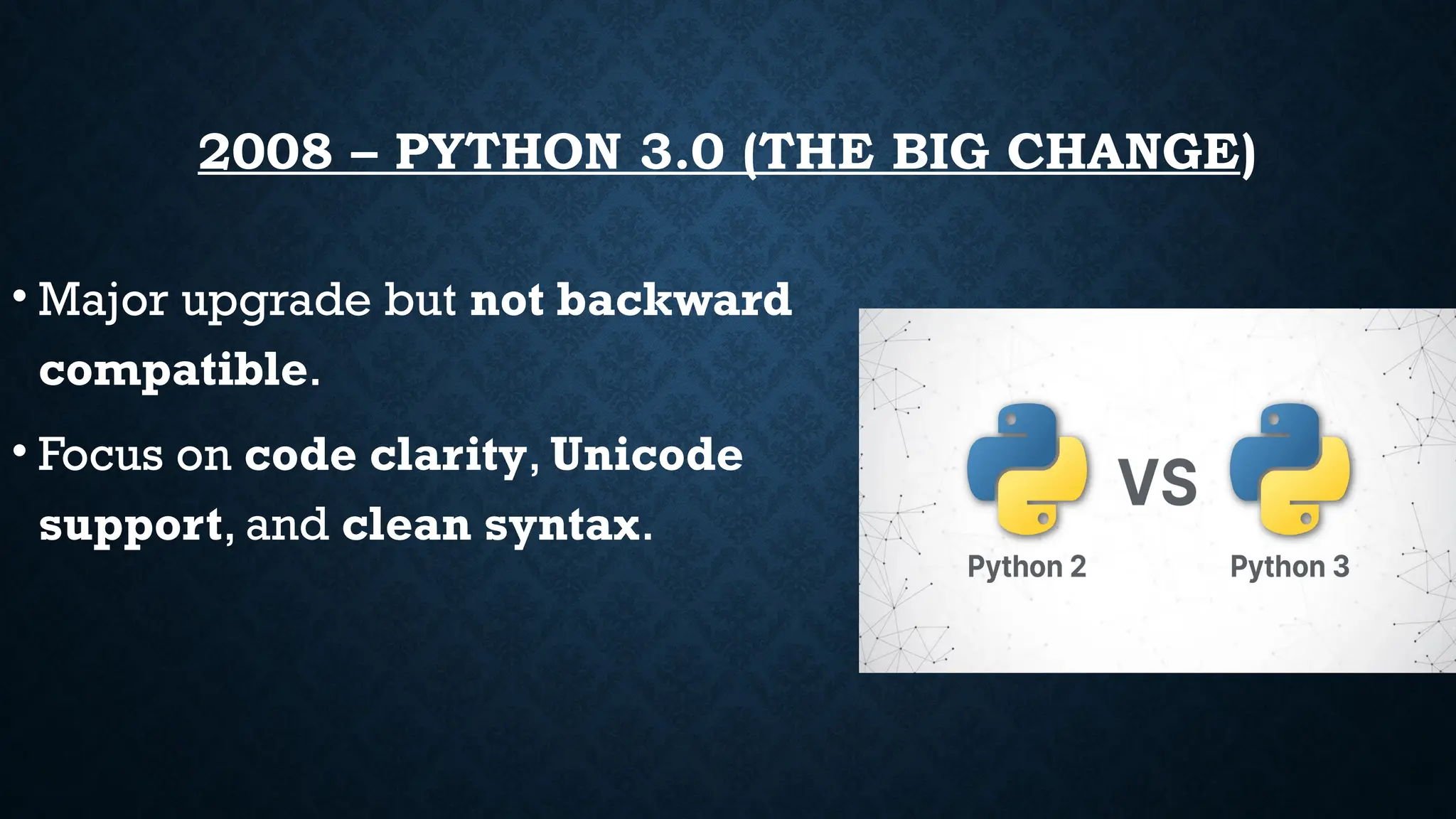 2008 – PYTHON 3.0 (THE BIG CHANGE)
• Major upgrade but not backward
compatible.
• Focus on code clarity, Unicode
support, and clean syntax.
 