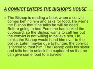 A CONVICT ENTERS THE BISHOP’S HOUSE 
 The Bishop is reading a book when a convict 
comes behind him and asks for food. He warns 
the Bishop that if he talks he will be dead. 
Before going to bed Persome had locked the 
cupboard, so the Bishop wants to call her but 
the convict is not willing to believe him. He 
thinks the Bishop would hand him over to the 
police. Later, maybe due to hunger, the convict 
is forced to trust him. The Bishop calls his sister 
and tells her to unlock the cupboard so that he 
can give some food to a traveler. 
 