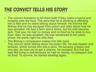 THE CONVICT TELLS HIS STORY 
 The convict threatens to kill them both if they make a sound and 
hungrily eats the food. The wine that he is drinking is affecting 
him a little and he starts talking about himself. He informs the 
Bishop that he has escaped from prison and talks about how he 
was arrested. He had a farm and a home, but his wife became 
sick. That yea, he had no money and no food so he stole to buy 
food. Alas, he was arrested. He was sentenced to ten years 
prison the same night his wife died. 
 The Bishop’s compassion makes him talk more 
The convict starts talking about his prison life. He was beaten and 
tortured, which turned him into a devil. He became a beast and 
one day, as soon as he got a chance, he escaped. But that too 
was like living in hell because he had no money, no passport and 
no food. To survive, he started stealing again. 
 