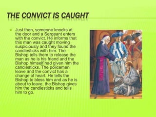 THE CONVICT IS CAUGHT 
 Just then, someone knocks at 
the door and a Sergeant enters 
with the convict. He informs that 
this man was caught moving 
suspiciously and they found the 
candlesticks with him. The 
Bishop tells them to release the 
man as he is his friend and the 
Bishop himself had given him the 
candlesticks. The policemen 
leave and the convict has a 
change of heart. He tells the 
Bishop to bless him and as he is 
about to leave, the Bishop gives 
him the candlesticks and tells 
him to go. 
 