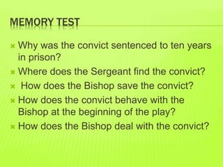 MEMORY TEST 
 Why was the convict sentenced to ten years 
in prison? 
 Where does the Sergeant find the convict? 
 How does the Bishop save the convict? 
 How does the convict behave with the 
Bishop at the beginning of the play? 
 How does the Bishop deal with the convict? 
 