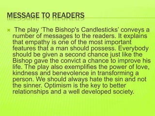 MESSAGE TO READERS 
 The play ‘The Bishop's Candlesticks’ conveys a 
number of messages to the readers. It explains 
that empathy is one of the most important 
features that a man should possess. Everybody 
should be given a second chance just like the 
Bishop gave the convict a chance to improve his 
life. The play also exemplifies the power of love, 
kindness and benevolence in transforming a 
person. We should always hate the sin and not 
the sinner. Optimism is the key to better 
relationships and a well developed society. 
 