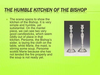 THE HUMBLE KITCHEN OF THE BISHOP 
 The scene opens to show the 
kitchen of the Bishop. It is very 
simple and humble, yet 
substantial. On the mantel 
piece, we can see two very 
good candlesticks, which seem 
oddly out of place in that 
kitchen. Persome, the Bishop’s 
sister, is laying the cloth on the 
table, while Marie, the maid, is 
stirring some soup. Persome 
scolds Marie because she has 
not tended the fire properly and 
the soup is not ready yet. 
 