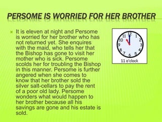 PERSOME IS WORRIED FOR HER BROTHER 
 It is eleven at night and Persome 
is worried for her brother who has 
not returned yet. She enquires 
with the maid, who tells her that 
the Bishop has gone to visit her 
mother who is sick. Persome 
scolds her for troubling the Bishop 
in this manner. Persome is further 
angered when she comes to 
know that her brother sold the 
silver salt-cellars to pay the rent 
of a poor old lady. Persome 
wonders what would happen to 
her brother because all his 
savings are gone and his estate is 
sold. 
 