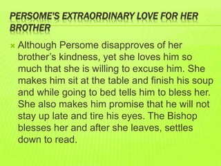 PERSOME'S EXTRAORDINARY LOVE FOR HER 
BROTHER 
 Although Persome disapproves of her 
brother’s kindness, yet she loves him so 
much that she is willing to excuse him. She 
makes him sit at the table and finish his soup 
and while going to bed tells him to bless her. 
She also makes him promise that he will not 
stay up late and tire his eyes. The Bishop 
blesses her and after she leaves, settles 
down to read. 
 