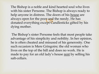
The Bishop is a noble and kind hearted soul who lives
with his sister Persome. The Bishop is always ready to
help anyone in distress. The doors of his house are
always open for the poor and the needy. He has
donated everything except Candlesticks gifted by his
dying mother.
The Bishop’s sister Persome feels that most people take
advantage of his simplicity and nobility. In her opinion,
he is often cheated and misused of his generosity. One
such occasion is Mere Gringoire; the old woman who
lives on the top of the hill and does no work. He is
made to pay for an old lady’s house rent by selling his
salt-cellars.
 