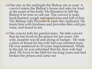 
One day in the midnight the Bishop sits to read. A
convict enters the Bishop’s house and asks for food
at the point of his knife. He threatens to kill the
Bishop if he tries to call out. The convict is rude,
hard-hearted, rough and suspicious and full of fear.
The Bishop calls Persome to open the cupboard. He
treats him with kindness and provides him cold pie,
wine, and bread to eat.
The convict tells his painful story. He tells convict
that he has lived in the prison for ten years. His
wife, Jeanette was ill and dying of hunger. He stole
a piece of bread for his wife but was arrested soon.
He was sentenced to 10 years imprisonment. While
in the jail, he was informed that his dear wife had
died. He lived in the Hell for ten long years and had
broken the prison and came out.
 